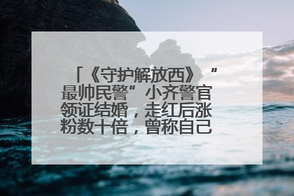 《守护解放西》“最帅民警”小齐警官领证结婚，走红后涨粉数十倍，曾称自己只是普通人