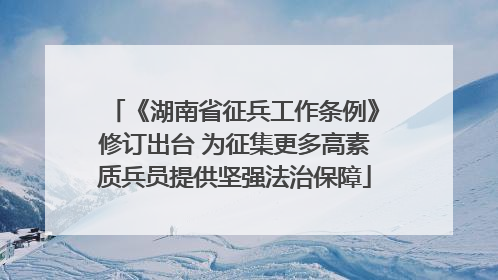 《湖南省征兵工作条例》修订出台 为征集更多高素质兵员提供坚强法治保障