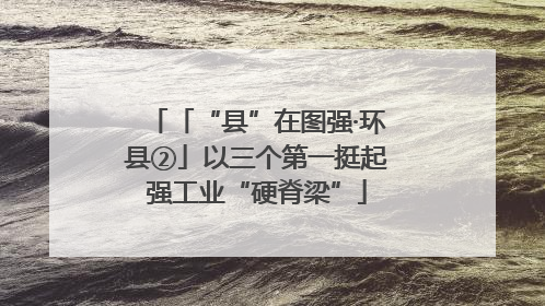 「“县”在图强·环县②」以三个第一挺起强工业“硬脊梁”