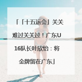 「十五运会」关关难过关关过！广东U16队长叶欣怡：将金牌留在广东