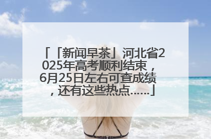 「新闻早茶」河北省2025年高考顺利结束，6月25日左右可查成绩，还有这些热点……