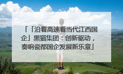「沿着高速看当代江西国企」黑猫集团：创新驱动，奏响瓷都国企发展新乐章