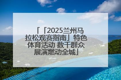 「2025兰州马拉松观赛指南」特色体育活动 数千群众展演燃动全城