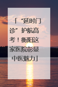 “延时门诊”护航高考！衡阳这家医院彰显中医魅力