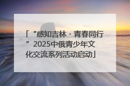 “感知吉林・青春同行”2025中俄青少年文化交流系列活动启动
