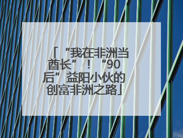 “我在非洲当酋长”！“90后”益阳小伙的创富非洲之路