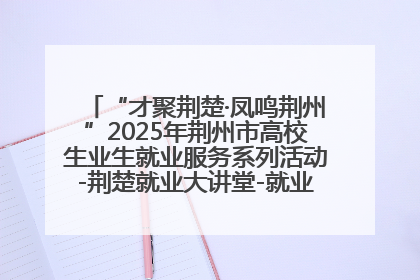 “才聚荆楚·凤鸣荆州”2025年荆州市高校生业生就业服务系列活动-荆楚就业大讲堂-就业嘉年华活动举行