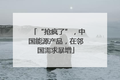 “抢疯了”，中国能源产品，在邻国需求暴增