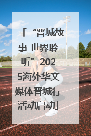 “晋城故事 世界聆听”2025海外华文媒体晋城行活动启动