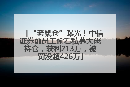 “老鼠仓”曝光！中信证券前员工偷看私募大佬持仓，获利213万，被罚没超426万