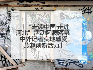 “走读中国·走进河北”活动圆满落幕 中外记者实地感受燕赵创新活力