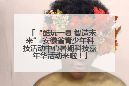 “酷玩一夏 智造未来” 安徽省青少年科技活动中心暑期科技嘉年华活动来啦！