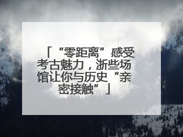 “零距离”感受考古魅力，浙些场馆让你与历史“亲密接触”