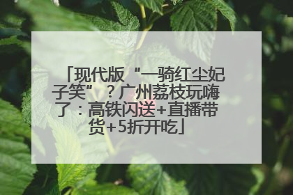 现代版“一骑红尘妃子笑”？广州荔枝玩嗨了：高铁闪送+直播带货+5折开吃