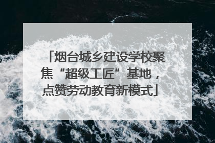 烟台城乡建设学校聚焦“超级工匠”基地，点赞劳动教育新模式