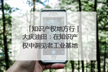 知识产权地方行｜大庆油田：在知识产权中洞见老工业基地的 “创新密码”