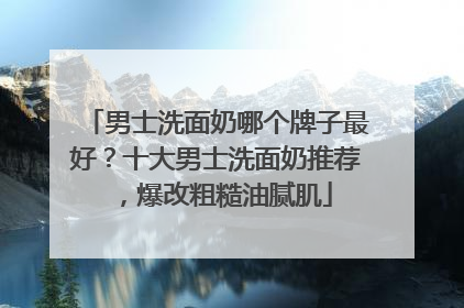 男士洗面奶哪个牌子最好？十大男士洗面奶推荐，爆改粗糙油腻肌