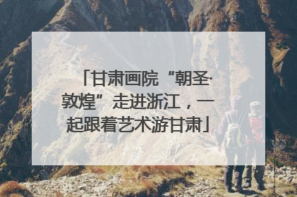 甘肃画院“朝圣·敦煌”走进浙江，一起跟着艺术游甘肃