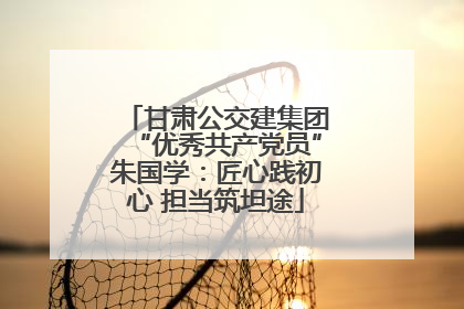甘肃公交建集团“优秀共产党员”朱国学：匠心践初心 担当筑坦途