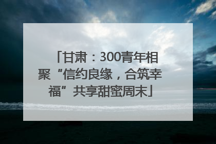 甘肃：300青年相聚“信约良缘，合筑幸福”共享甜蜜周末
