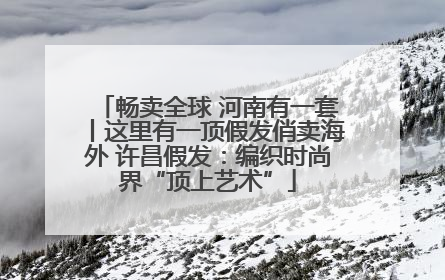 畅卖全球 河南有一套丨这里有一顶假发俏卖海外 许昌假发：编织时尚界“顶上艺术”