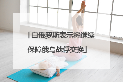白俄罗斯表示将继续保障俄乌战俘交换