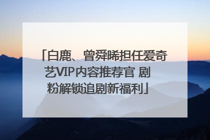 白鹿、曾舜晞担任爱奇艺VIP内容推荐官 剧粉解锁追剧新福利