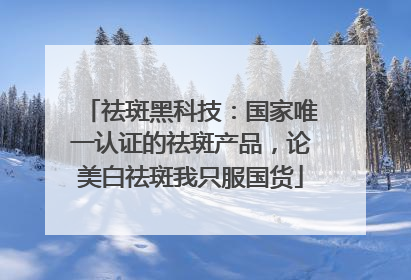 祛斑黑科技：国家唯一认证的祛斑产品，论美白祛斑我只服国货