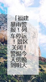 福建暴雨警报！列车停运！景区关闭！警惕今天傍晚到明天上午，降雨最强！