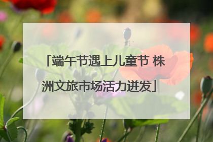 端午节遇上儿童节 株洲文旅市场活力迸发