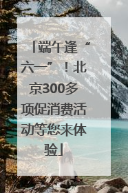 端午逢“六一”！北京300多项促消费活动等您来体验