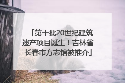 第十批20世纪建筑遗产项目诞生！吉林省长春市方志馆被推介