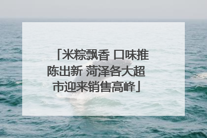 米粽飘香 口味推陈出新 菏泽各大超市迎来销售高峰