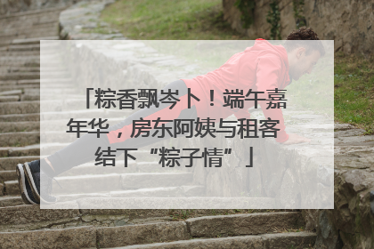 粽香飘岑卜！端午嘉年华，房东阿姨与租客结下“粽子情”