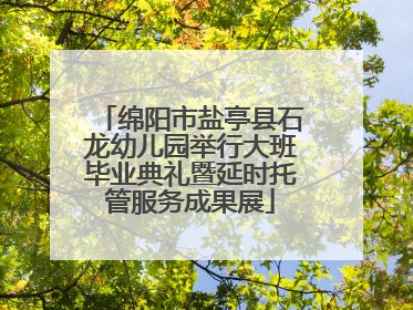 绵阳市盐亭县石龙幼儿园举行大班毕业典礼暨延时托管服务成果展