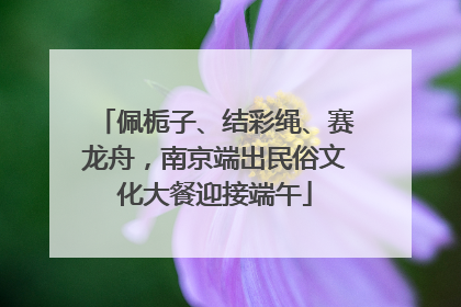 佩栀子、结彩绳、赛龙舟，南京端出民俗文化大餐迎接端午