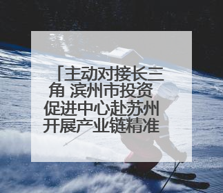 主动对接长三角 滨州市投资促进中心赴苏州开展产业链精准招商