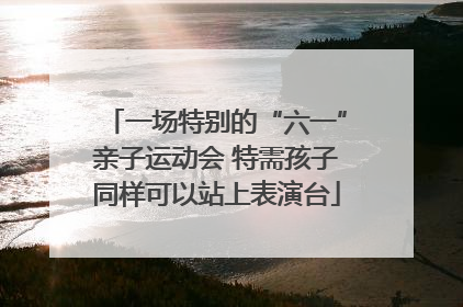 一场特别的“六一”亲子运动会 特需孩子同样可以站上表演台