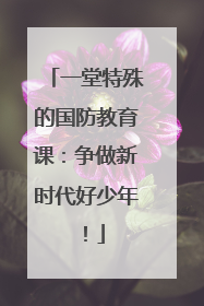 一堂特殊的国防教育课：争做新时代好少年！