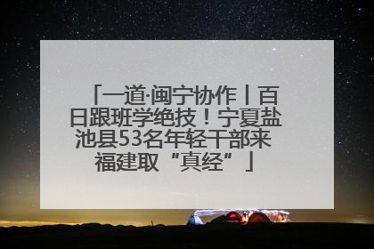 一道·闽宁协作丨百日跟班学绝技！宁夏盐池县53名年轻干部来福建取“真经”