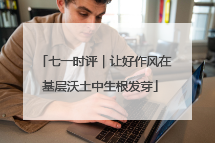 七一时评｜让好作风在基层沃土中生根发芽