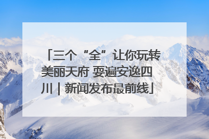 三个“全”让你玩转美丽天府 耍遍安逸四川｜新闻发布最前线