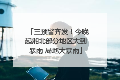 三预警齐发！今晚起湘北部分地区大到暴雨 局地大暴雨