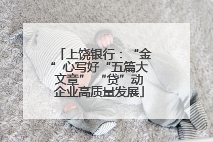 上饶银行：“金”心写好“五篇大文章” “贷”动企业高质量发展