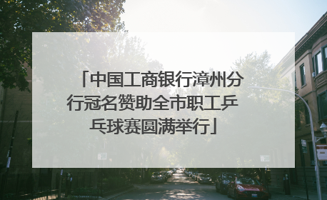 中国工商银行漳州分行冠名赞助全市职工乒乓球赛圆满举行