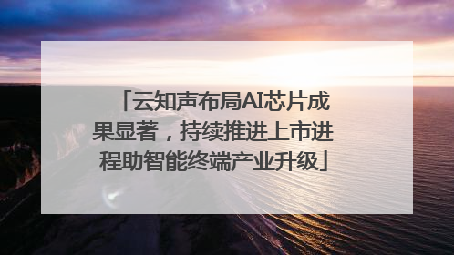 云知声布局AI芯片成果显著，持续推进上市进程助智能终端产业升级