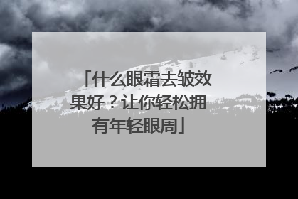 什么眼霜去皱效果好？让你轻松拥有年轻眼周