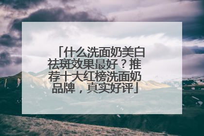 什么洗面奶美白祛斑效果最好？推荐十大红榜洗面奶品牌，真实好评