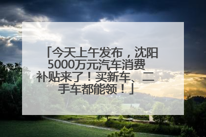 今天上午发布，沈阳5000万元汽车消费补贴来了！买新车、二手车都能领！