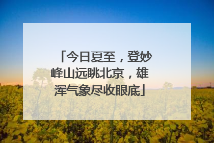 今日夏至，登妙峰山远眺北京，雄浑气象尽收眼底